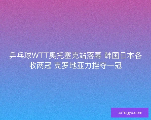 乒乓球WTT奥托塞克站落幕 韩国日本各收两冠 克罗地亚力挫夺一冠