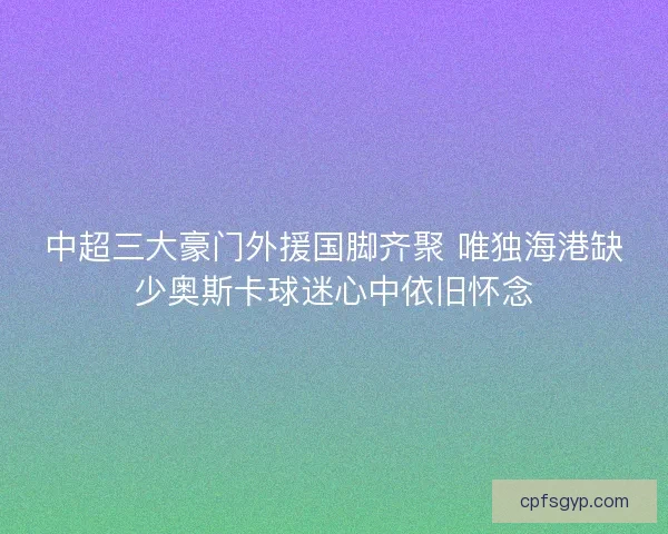 中超三大豪门外援国脚齐聚 唯独海港缺少奥斯卡球迷心中依旧怀念