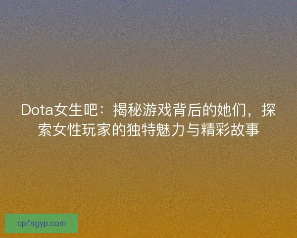 Dota女生吧：揭秘游戏背后的她们，探索女性玩家的独特魅力与精彩故事