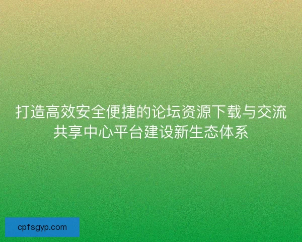 打造高效安全便捷的论坛资源下载与交流共享中心平台建设新生态体系