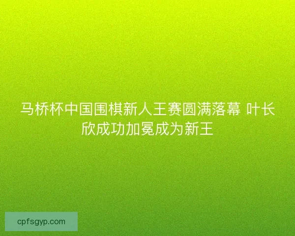 马桥杯中国围棋新人王赛圆满落幕 叶长欣成功加冕成为新王