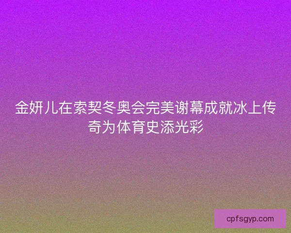金妍儿在索契冬奥会完美谢幕成就冰上传奇为体育史添光彩 金妍儿在索契冬奥会完美谢幕成就冰上传奇为体育史添光彩
