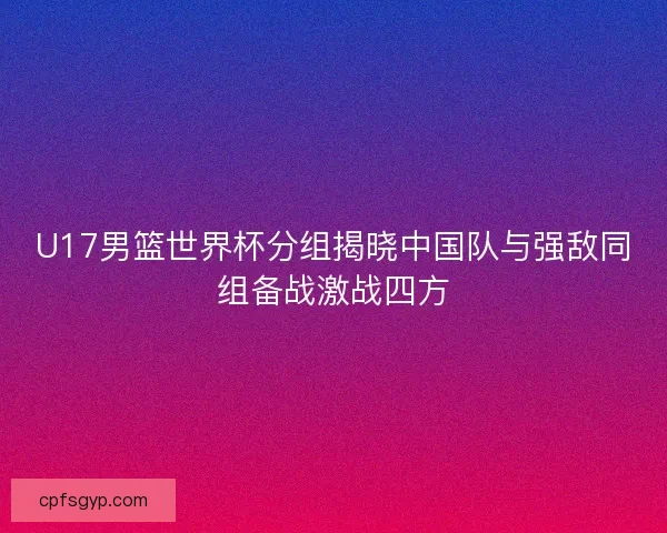 U17男篮世界杯分组揭晓中国队与强敌同组备战激战四方