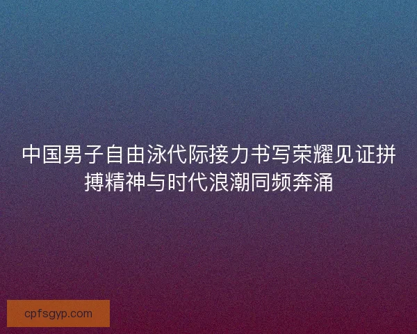 中国男子自由泳代际接力书写荣耀见证拼搏精神与时代浪潮同频奔涌