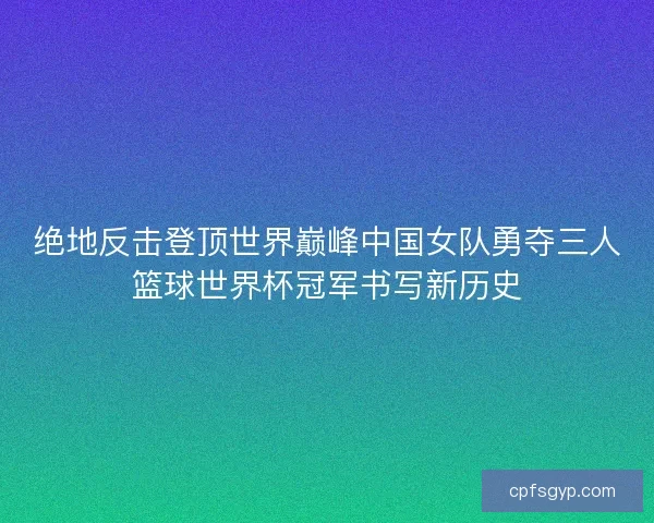 绝地反击登顶世界巅峰中国女队勇夺三人篮球世界杯冠军书写新历史 绝地反击登顶世界巅峰中国女队勇夺三人篮球世界杯冠军书写新历史