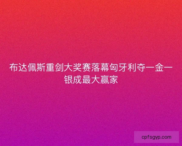 布达佩斯重剑大奖赛落幕匈牙利夺一金一银成最大赢家 布达佩斯重剑大奖赛落幕匈牙利夺一金一银成最大赢家