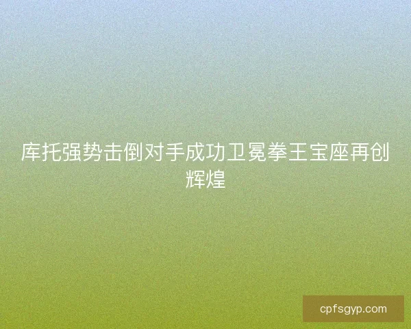 库托强势击倒对手成功卫冕拳王宝座再创辉煌