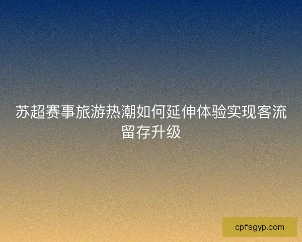 苏超赛事旅游热潮如何延伸体验实现客流留存升级