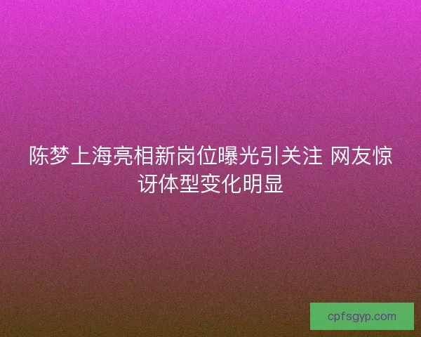 陈梦上海亮相新岗位曝光引关注 网友惊讶体型变化明显 陈梦上海亮相新岗位曝光引关注 网友惊讶体型变化明显
