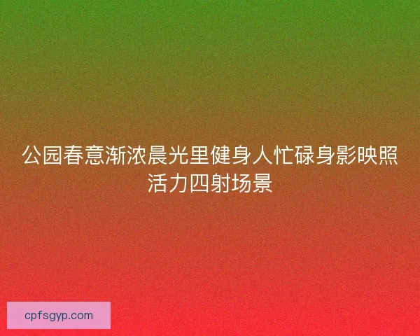 公园春意渐浓晨光里健身人忙碌身影映照活力四射场景 公园春意渐浓晨光里健身人忙碌身影映照活力四射场景