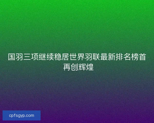 国羽三项继续稳居世界羽联最新排名榜首 再创辉煌 国羽三项继续稳居世界羽联最新排名榜首 再创辉煌