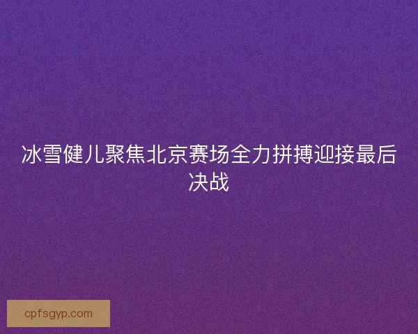 冰雪健儿聚焦北京赛场全力拼搏迎接最后决战