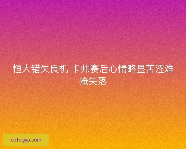 恒大错失良机 卡帅赛后心情略显苦涩难掩失落