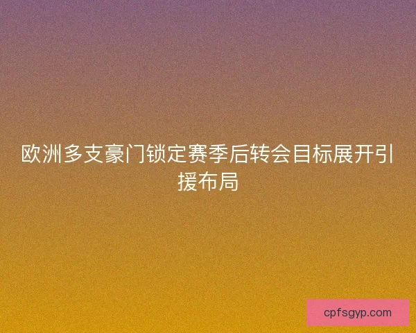 欧洲多支豪门锁定赛季后转会目标展开引援布局