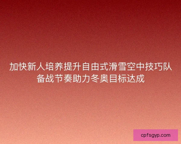 加快新人培养提升自由式滑雪空中技巧队备战节奏助力冬奥目标达成 加快新人培养提升自由式滑雪空中技巧队备战节奏助力冬奥目标达成