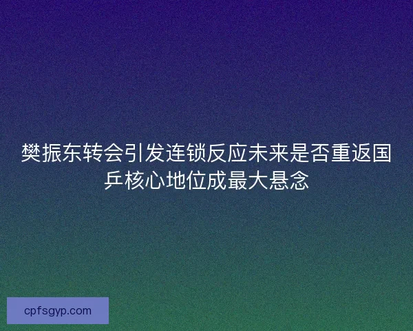 樊振东转会引发连锁反应未来是否重返国乒核心地位成最大悬念 樊振东转会引发连锁反应未来是否重返国乒核心地位成最大悬念